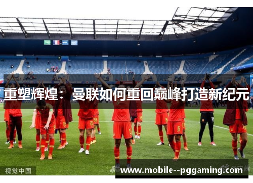 重塑辉煌：曼联如何重回巅峰打造新纪元