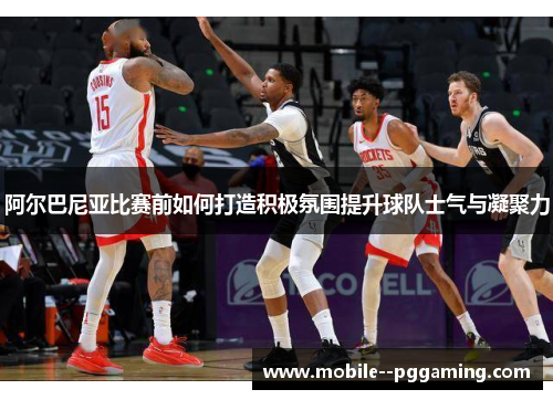 阿尔巴尼亚比赛前如何打造积极氛围提升球队士气与凝聚力