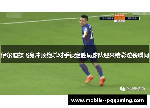 伊尔迪兹飞身冲顶绝杀对手锁定胜局球队迎来精彩逆袭瞬间 伊尔迪兹飞身冲顶绝杀对手锁定胜局球队迎来精彩逆袭瞬间