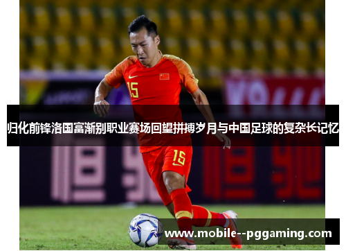 归化前锋洛国富渐别职业赛场回望拼搏岁月与中国足球的复杂长记忆 归化前锋洛国富渐别职业赛场回望拼搏岁月与中国足球的复杂长记忆