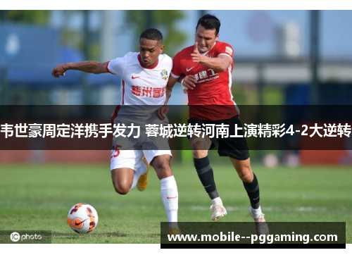 韦世豪周定洋携手发力 蓉城逆转河南上演精彩4-2大逆转
