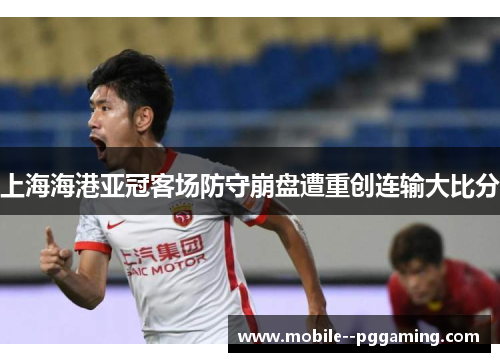 上海海港亚冠客场防守崩盘遭重创连输大比分