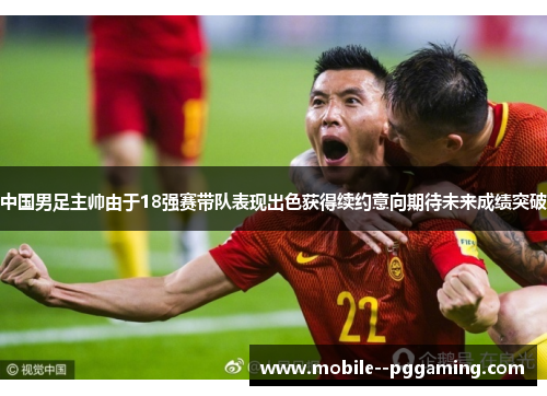 中国男足主帅由于18强赛带队表现出色获得续约意向期待未来成绩突破