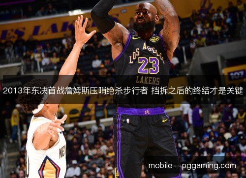 2013年东决首战詹姆斯压哨绝杀步行者 挡拆之后的终结才是关键